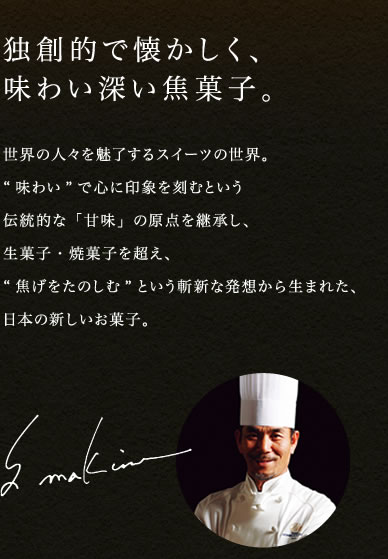 独創的で懐かしく、味わい深い焦菓子。 世界の人々を魅了するスイーツの世界。“味わい”で心に印象を刻むという伝統的な「甘味」の原点を継承し、生菓子・焼菓子を超え、“焦げをたのしむ”という斬新な発想から生まれた、日本の新しいお菓子。 S makino